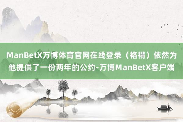 ManBetX万博体育官网在线登录（袼褙）依然为他提供了一份两年的公约-万博ManBetX客户端