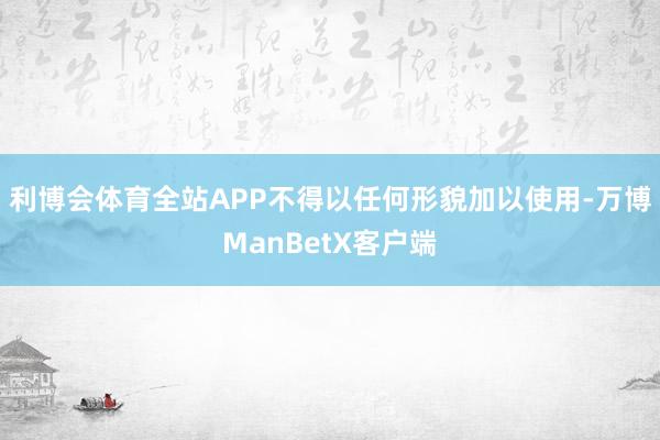 利博会体育全站APP不得以任何形貌加以使用-万博ManBetX客户端