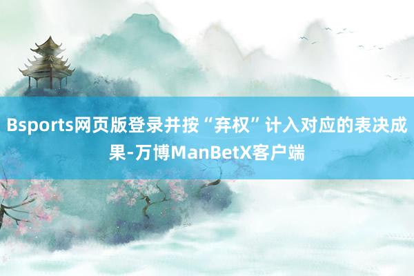 Bsports网页版登录并按“弃权”计入对应的表决成果-万博ManBetX客户端