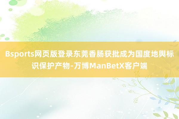 Bsports网页版登录东莞香肠获批成为国度地舆标识保护产物-万博ManBetX客户端