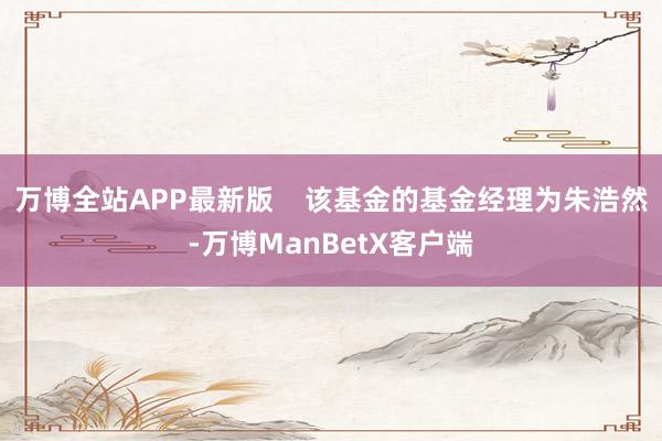 万博全站APP最新版    该基金的基金经理为朱浩然-万博ManBetX客户端