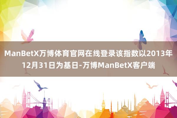 ManBetX万博体育官网在线登录该指数以2013年12月31日为基日-万博ManBetX客户端