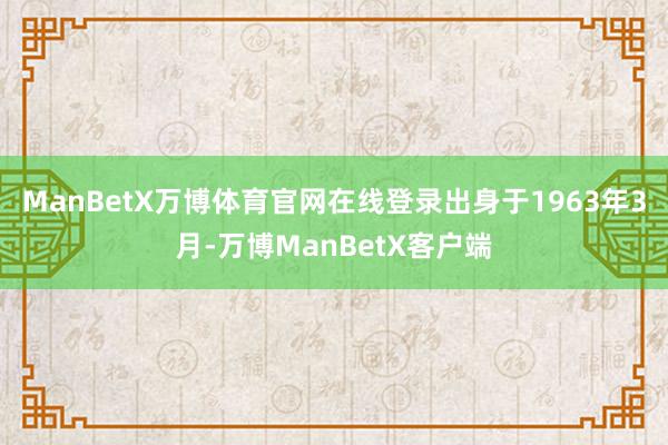 ManBetX万博体育官网在线登录出身于1963年3月-万博ManBetX客户端