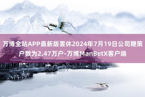 万博全站APP最新版罢休2024年7月19日公司鞭策户数为2.47万户-万博ManBetX客户端