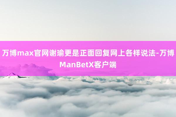 万博max官网谢瑜更是正面回复网上各样说法-万博ManBetX客户端