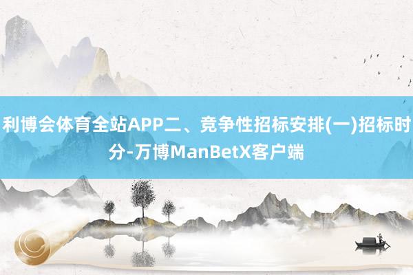 利博会体育全站APP二、竞争性招标安排(一)招标时分-万博ManBetX客户端