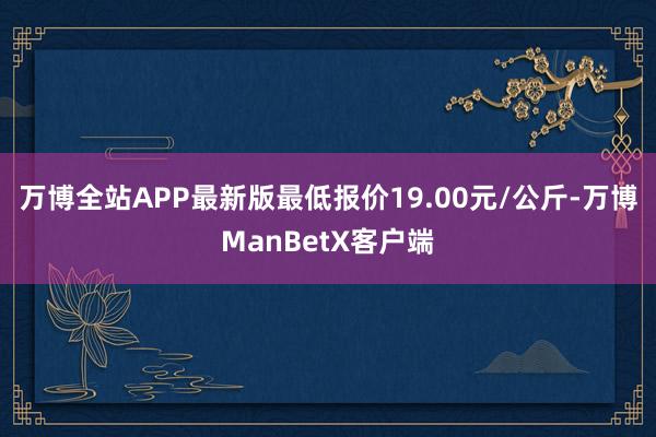 万博全站APP最新版最低报价19.00元/公斤-万博ManBetX客户端