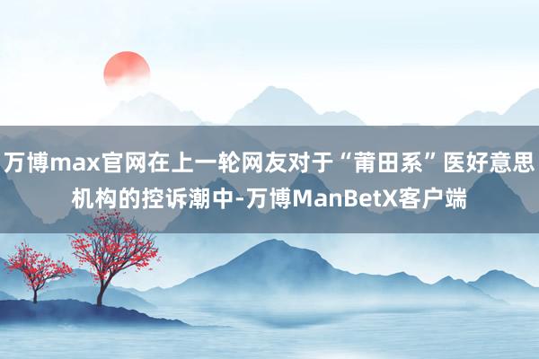 万博max官网在上一轮网友对于“莆田系”医好意思机构的控诉潮中-万博ManBetX客户端