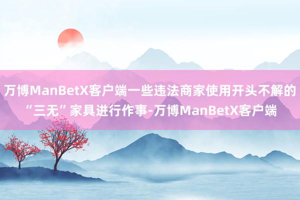 万博ManBetX客户端一些违法商家使用开头不解的“三无”家具进行作事-万博ManBetX客户端