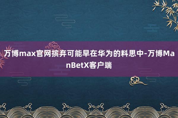 万博max官网摈弃可能早在华为的料思中-万博ManBetX客户端