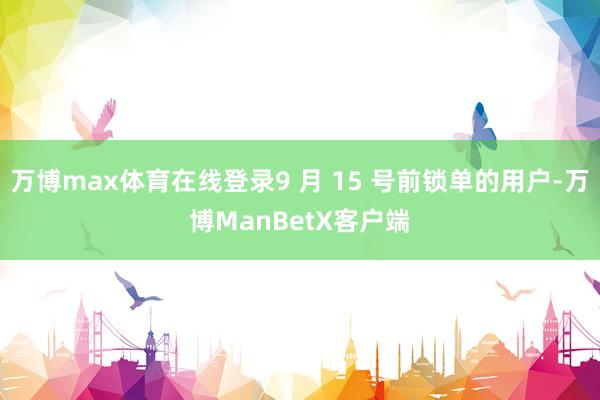 万博max体育在线登录9 月 15 号前锁单的用户-万博ManBetX客户端