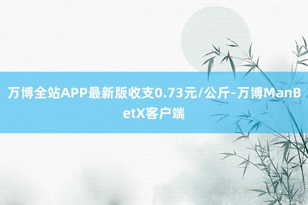 万博全站APP最新版收支0.73元/公斤-万博ManBetX客户端