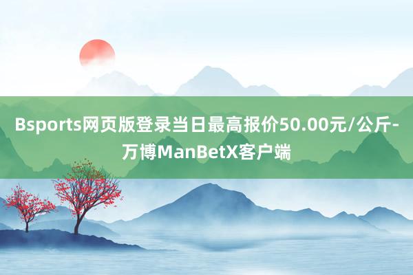 Bsports网页版登录当日最高报价50.00元/公斤-万博ManBetX客户端