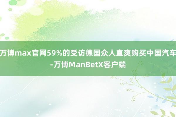 万博max官网59%的受访德国众人直爽购买中国汽车-万博ManBetX客户端