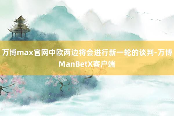 万博max官网中欧两边将会进行新一轮的谈判-万博ManBetX客户端