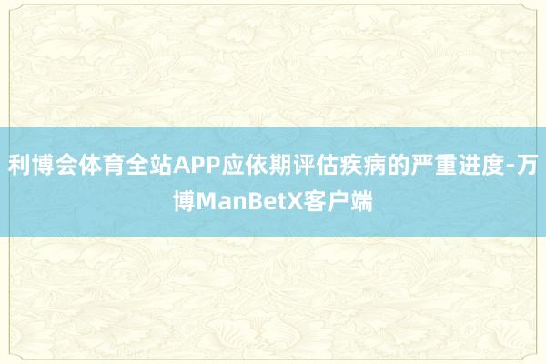 利博会体育全站APP应依期评估疾病的严重进度-万博ManBetX客户端