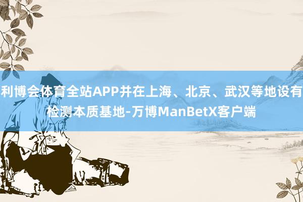 利博会体育全站APP并在上海、北京、武汉等地设有检测本质基地-万博ManBetX客户端