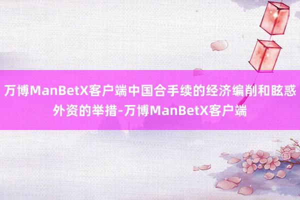 万博ManBetX客户端中国合手续的经济编削和眩惑外资的举措-万博ManBetX客户端