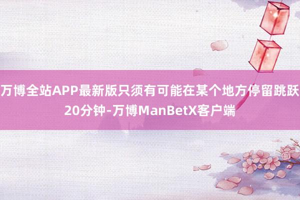 万博全站APP最新版只须有可能在某个地方停留跳跃20分钟-万博ManBetX客户端