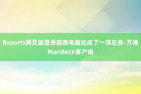 Bsports网页版登录超微电脑达成了一项左券-万博ManBetX客户端