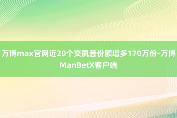 万博max官网近20个交夙昔份额增多170万份-万博ManBetX客户端