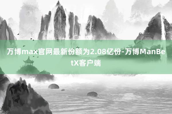 万博max官网最新份额为2.08亿份-万博ManBetX客户端