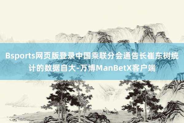 Bsports网页版登录中国乘联分会通告长崔东树统计的数据自大-万博ManBetX客户端