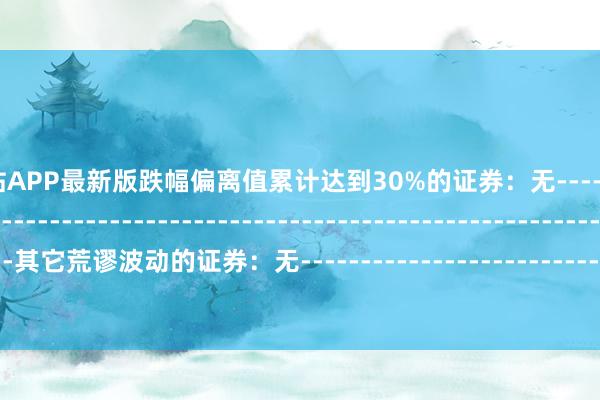 万博全站APP最新版跌幅偏离值累计达到30%的证券：无--------------------------------------------------------------------------------------------其它荒谬波动的证券：无----------------------------------------------------------------------