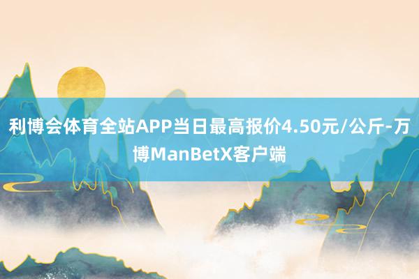 利博会体育全站APP当日最高报价4.50元/公斤-万博ManBetX客户端