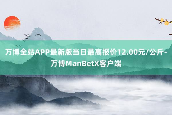 万博全站APP最新版当日最高报价12.00元/公斤-万博ManBetX客户端