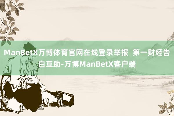 ManBetX万博体育官网在线登录举报  第一财经告白互助-万博ManBetX客户端