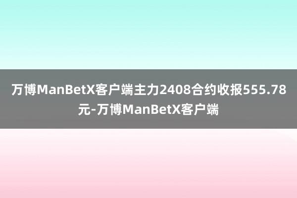 万博ManBetX客户端主力2408合约收报555.78元-万博ManBetX客户端