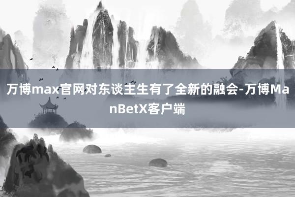 万博max官网对东谈主生有了全新的融会-万博ManBetX客户端