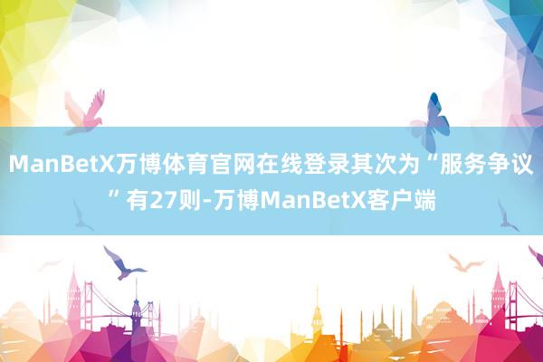 ManBetX万博体育官网在线登录其次为“服务争议”有27则-万博ManBetX客户端