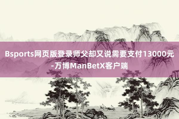 Bsports网页版登录师父却又说需要支付13000元-万博ManBetX客户端