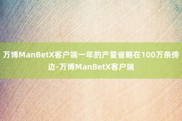 万博ManBetX客户端一年的产量省略在100万条傍边-万博ManBetX客户端