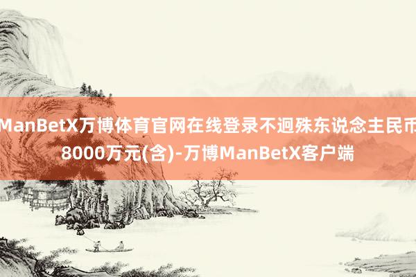 ManBetX万博体育官网在线登录不迥殊东说念主民币8000万元(含)-万博ManBetX客户端