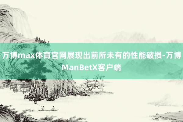 万博max体育官网展现出前所未有的性能破损-万博ManBetX客户端