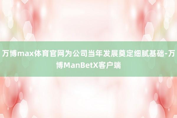 万博max体育官网为公司当年发展奠定细腻基础-万博ManBetX客户端