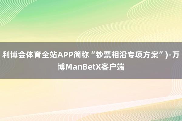 利博会体育全站APP简称“钞票相沿专项方案”)-万博ManBetX客户端