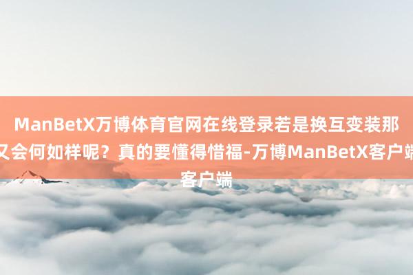 ManBetX万博体育官网在线登录若是换互变装那又会何如样呢？真的要懂得惜福-万博ManBetX客户端