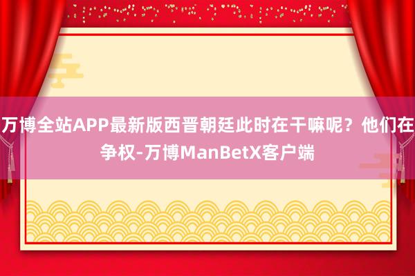 万博全站APP最新版西晋朝廷此时在干嘛呢？他们在争权-万博ManBetX客户端