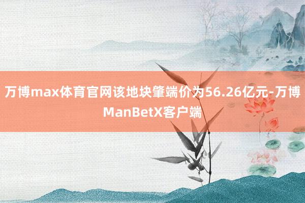 万博max体育官网该地块肇端价为56.26亿元-万博ManBetX客户端