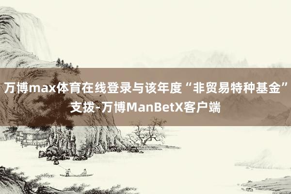 万博max体育在线登录与该年度“非贸易特种基金”支拨-万博ManBetX客户端