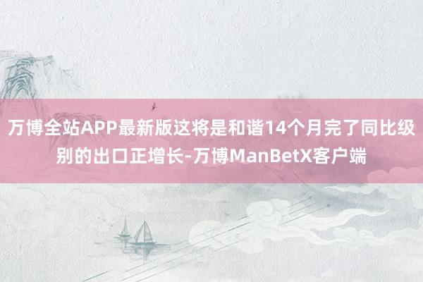 万博全站APP最新版这将是和谐14个月完了同比级别的出口正增长-万博ManBetX客户端