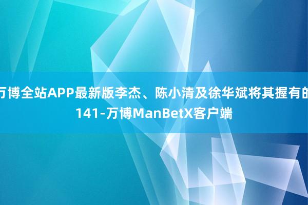 万博全站APP最新版李杰、陈小清及徐华斌将其握有的141-万博ManBetX客户端