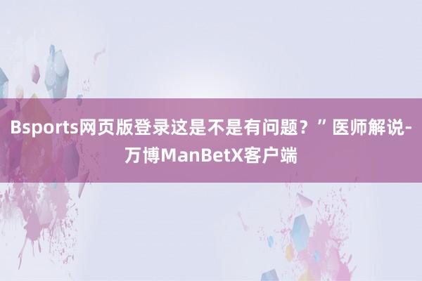 Bsports网页版登录这是不是有问题？”医师解说-万博ManBetX客户端