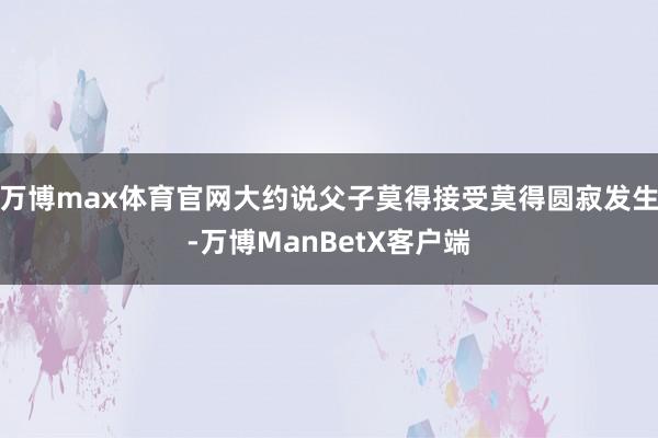 万博max体育官网大约说父子莫得接受莫得圆寂发生-万博ManBetX客户端