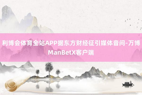 利博会体育全站APP据东方财经征引媒体音问-万博ManBetX客户端