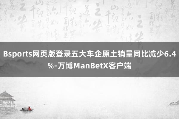 Bsports网页版登录五大车企原土销量同比减少6.4%-万博ManBetX客户端